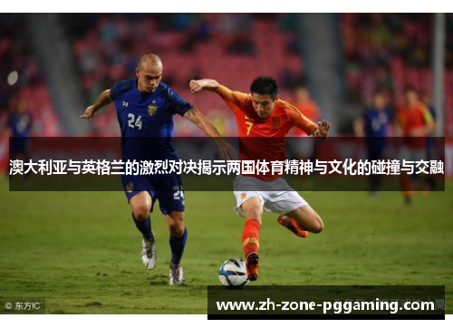 澳大利亚与英格兰的激烈对决揭示两国体育精神与文化的碰撞与交融
